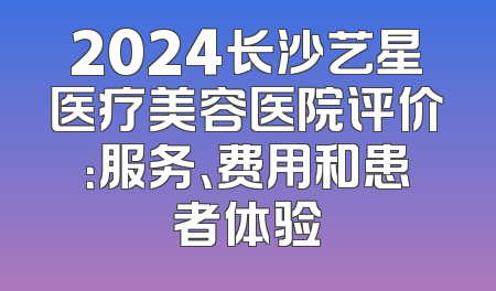 2024长沙艺星医疗美容医院评价：服务、费用和患者体验