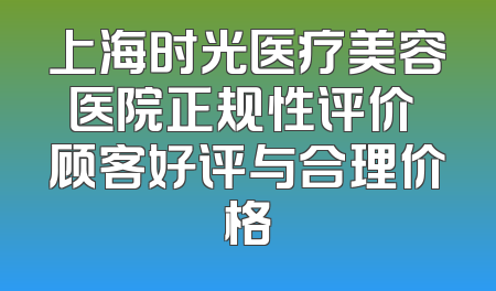 上海时光医疗美容医院正规性评价 顾客好评与合理价格