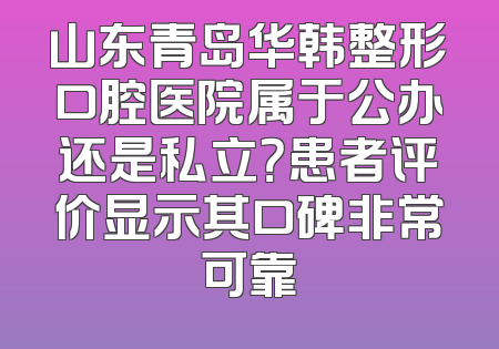 山东青岛华韩整形口腔医院属于公办还是私立？患者评价显示其口碑非常可靠