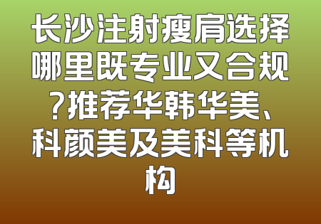 长沙注射瘦肩选择哪里既专业又合规？推荐华韩华美、科颜美及美科等机构