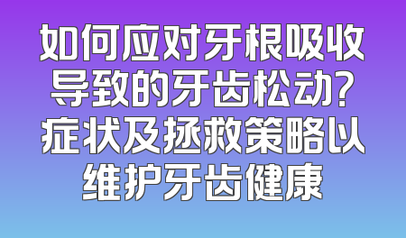如何应对牙根吸收导致的牙齿松动？症状及拯救策略以维护牙齿健康