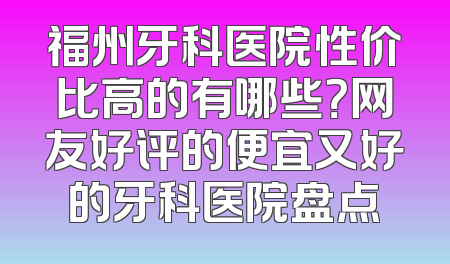 福州牙科医院性价比高的有哪些？网友好评的便宜又好的牙科医院盘点