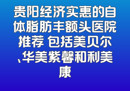 贵阳经济实惠的自体脂肪丰额头医院推荐 包括美贝尔、华美紫馨和利美康