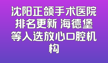 沈阳正颌手术医院排名更新 海德堡等入选放心口腔机构