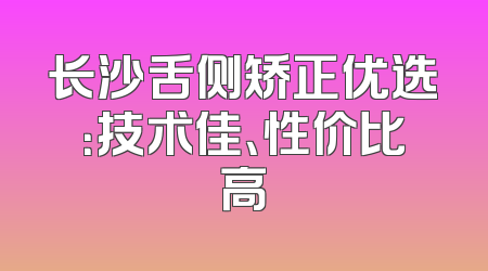 长沙舌侧矫正优选：技术佳、性价比高