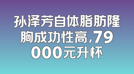 孙泽芳自体脂肪隆胸成功性高，79000元升杯