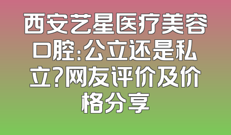 西安艺星医疗美容口腔：公立还是私立？网友评价及价格分享