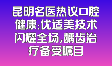 昆明名医热议口腔健康：优适美技术闪耀全场，龋齿治疗备受瞩目