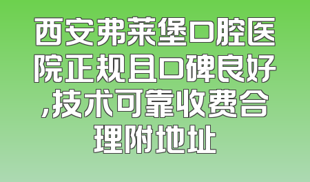 西安弗莱堡口腔医院正规且口碑良好，技术可靠收费合理附地址