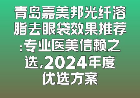 青岛嘉美邦光纤溶脂去眼袋效果推荐：专业医美信赖之选，2024年度优选方案