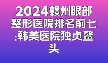 2024赣州眼部整形医院排名前七：韩美医院独占鳌头