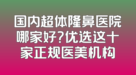 国内超体隆鼻医院哪家好？优选这十家正规医美机构