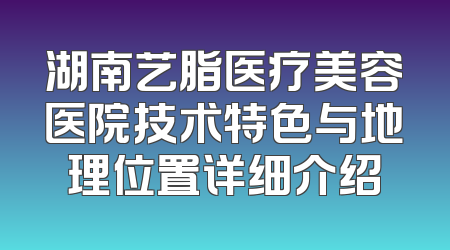 湖南艺脂医疗美容医院技术特色与地理位置详细介绍