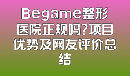Begame整形医院正规吗？项目优势及网友评价总结