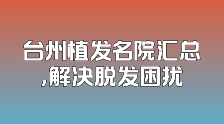 台州植发名院汇总，解决脱发困扰