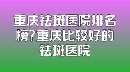 重庆祛斑医院排名榜？重庆比较好的祛斑医院