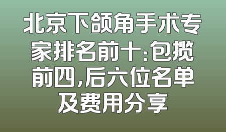 北京下颌角手术专家排名前十：包揽前四，后六位名单及费用分享