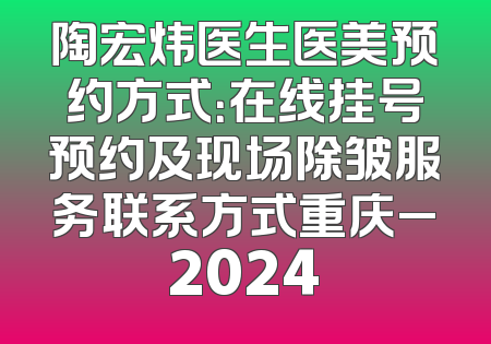 陶宏炜医生医美预约方式：在线挂号预约及现场除皱服务联系方式重庆_2024