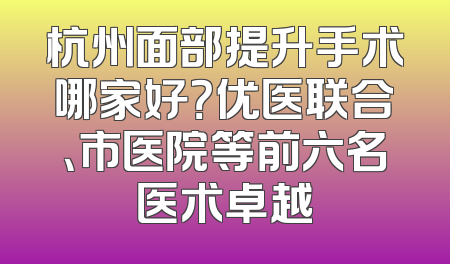 杭州面部提升手术哪家好？优医联合、市医院等前六名医术卓越