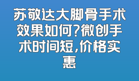 苏敬达大脚骨手术效果如何？微创手术时间短，价格实惠