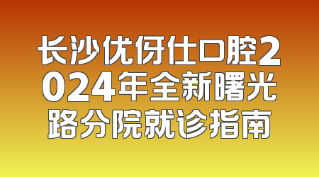长沙优伢仕口腔2024年全新曙光路分院就诊指南
