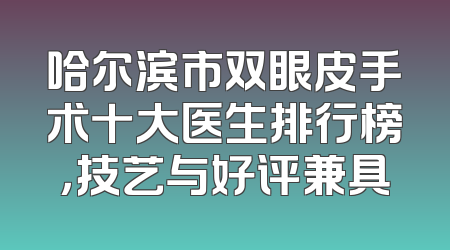 哈尔滨市双眼皮手术十大医生排行榜，技艺与好评兼具