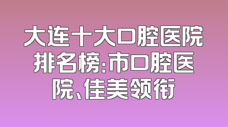 大连十大口腔医院排名榜：市口腔医院、佳美领衔
