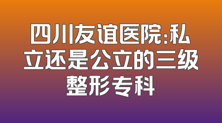 四川友谊医院：私立还是公立的三级整形专科