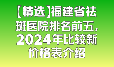 【精选】福建省祛斑医院排名前五，2024年比较新价格表介绍