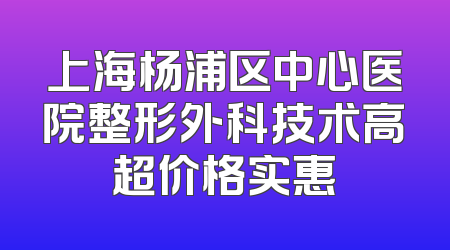 上海杨浦区中心医院整形外科技术高超价格实惠