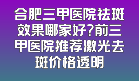 合肥三甲医院祛斑效果哪家好？前三甲医院推荐激光去斑价格透明
