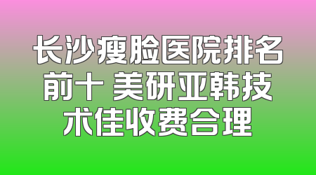 长沙瘦脸医院排名前十 美研亚韩技术佳收费合理