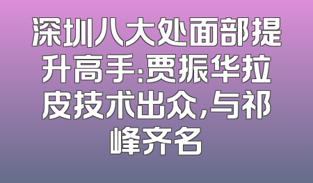 深圳八大处面部提升高手：贾振华拉皮技术出众，与祁峰齐名