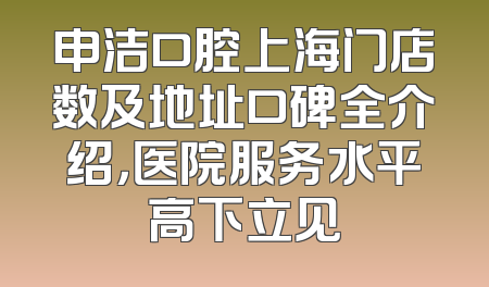 申洁口腔上海门店数及地址口碑全介绍，医院服务水平高下立见
