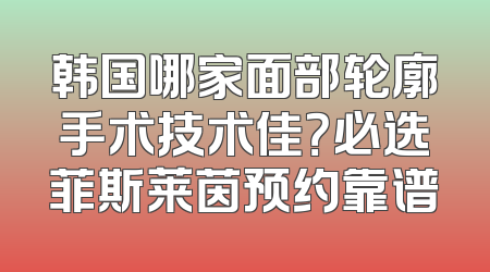 韩国哪家面部轮廓手术技术佳？必选菲斯莱茵预约靠谱