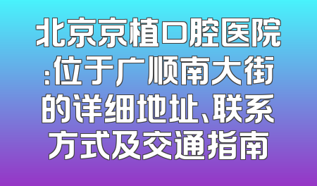 北京京植口腔医院：位于广顺南大街的详细地址、联系方式及交通指南