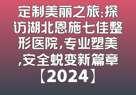 定制美丽之旅：探访湖北恩施七佳整形医院，专业塑美，安全蜕变新篇章【2024】