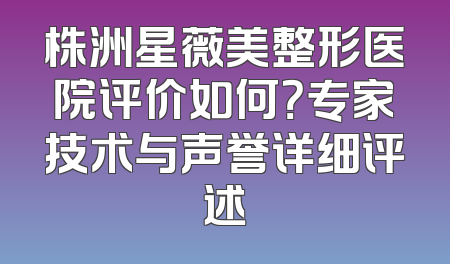 株洲星薇美整形医院评价如何？专家技术与声誉详细评述