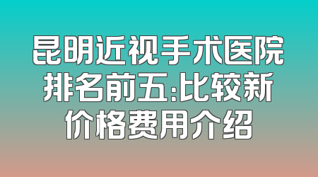 昆明近视手术医院排名前五：比较新价格费用介绍