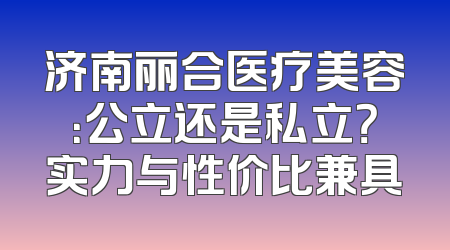 济南丽合医疗美容：公立还是私立？实力与性价比兼具