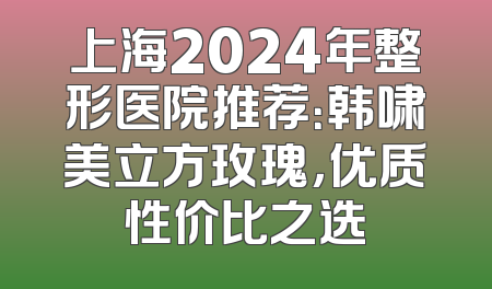上海2024年整形医院推荐：韩啸美立方玫瑰，优质性价比之选