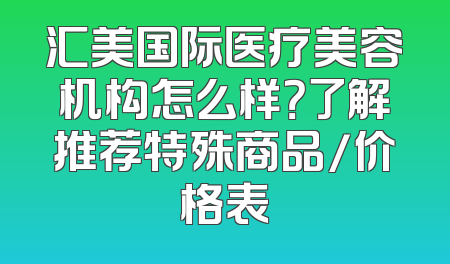 汇美国际医疗美容机构怎么样？了解推荐特殊商品/价格表