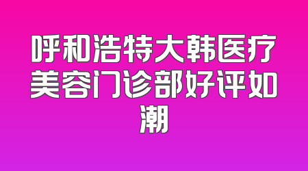 呼和浩特大韩医疗美容门诊部好评如潮