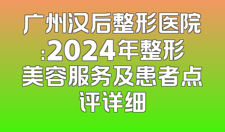 广州汉后整形医院：2024年整形美容服务及患者点评详细