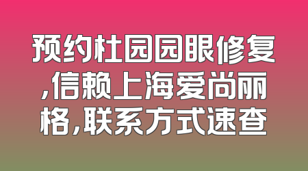 预约杜园园眼修复，信赖上海爱尚丽格，联系方式速查