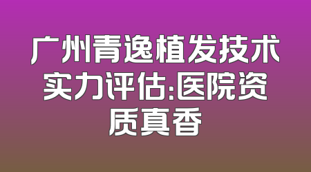 广州青逸植发技术实力评估：医院资质真香