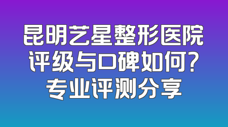 昆明艺星整形医院评级与口碑如何？专业评测分享