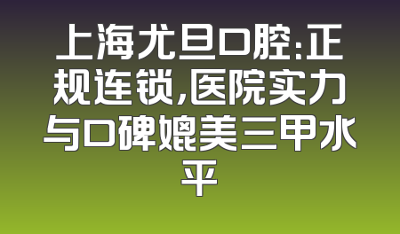 上海尤旦口腔：正规连锁，医院实力与口碑媲美三甲水平