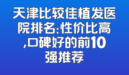 天津比较佳植发医院排名：性价比高，口碑好的前10强推荐