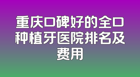 重庆口碑好的全口种植牙医院排名及费用